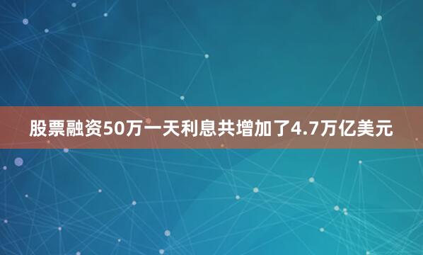 股票融资50万一天利息共增加了4.7万亿美元