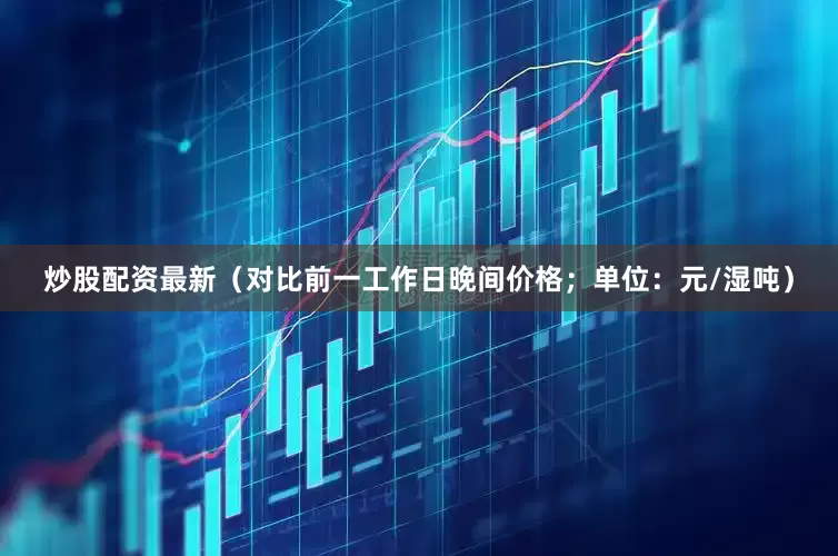 炒股配资最新（对比前一工作日晚间价格；单位：元/湿吨）