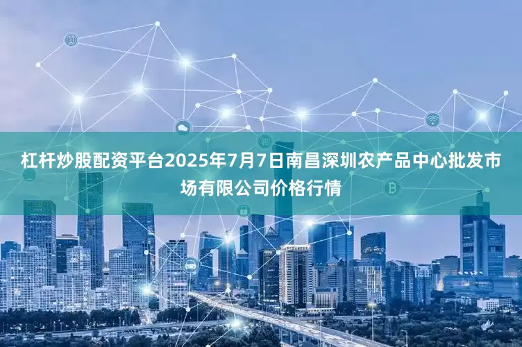 杠杆炒股配资平台2025年7月7日南昌深圳农产品中心批发市场有限公司价格行情
