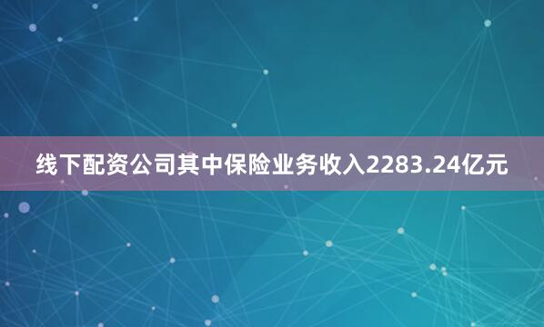 线下配资公司其中保险业务收入2283.24亿元