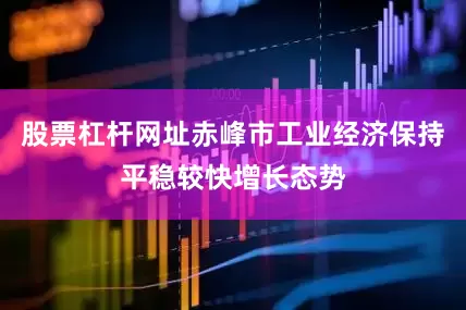 股票杠杆网址赤峰市工业经济保持平稳较快增长态势