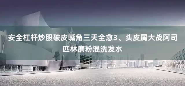 安全杠杆炒股破皮嘴角三天全愈3、头皮屑大战阿司匹林磨粉混洗发水