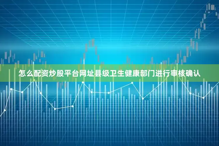 怎么配资炒股平台网址县级卫生健康部门进行审核确认