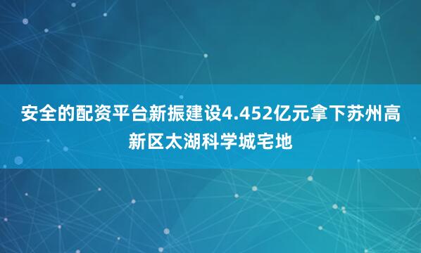 安全的配资平台新振建设4.452亿元拿下苏州高新区太湖科学城宅地