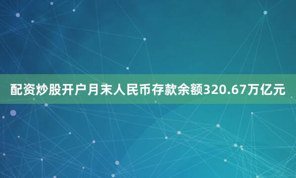 配资炒股开户月末人民币存款余额320.67万亿元