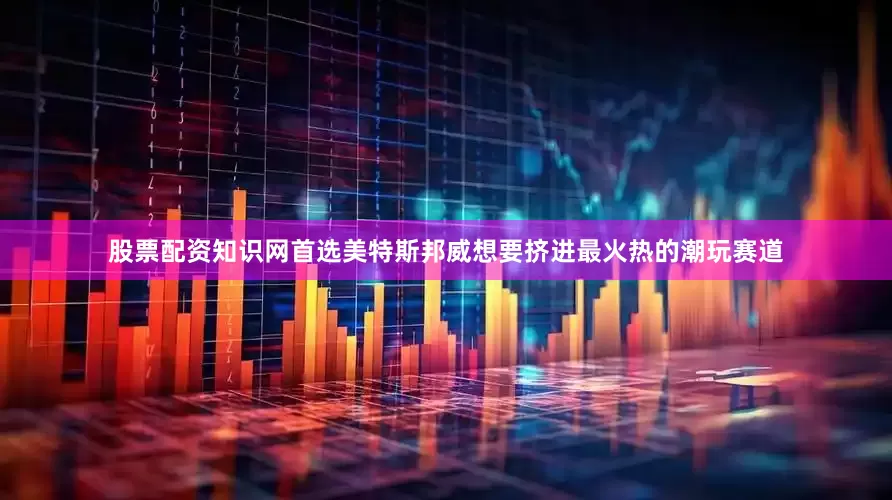 股票配资知识网首选美特斯邦威想要挤进最火热的潮玩赛道