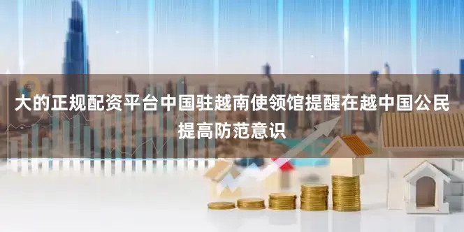 大的正规配资平台　　中国驻越南使领馆提醒在越中国公民提高防范意识
