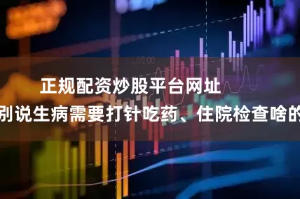 正规配资炒股平台网址        别说生病需要打针吃药、住院检查啥的
