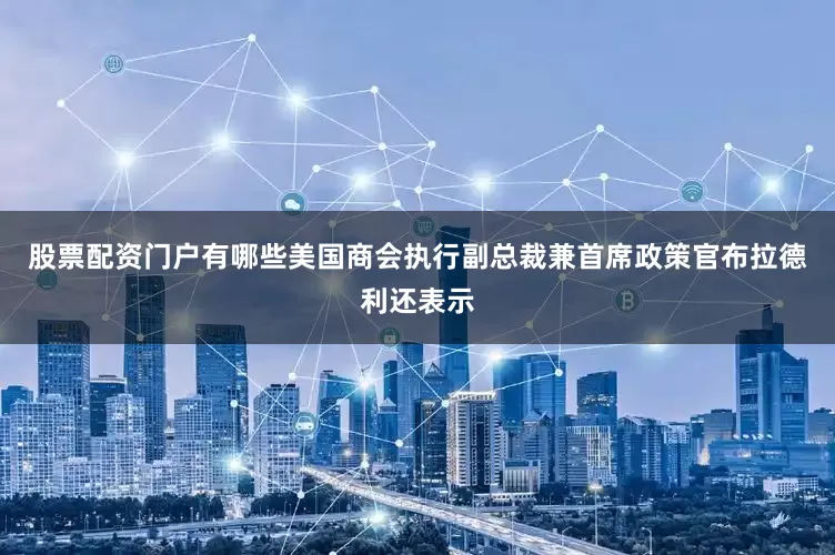 股票配资门户有哪些　　美国商会执行副总裁兼首席政策官布拉德利还表示